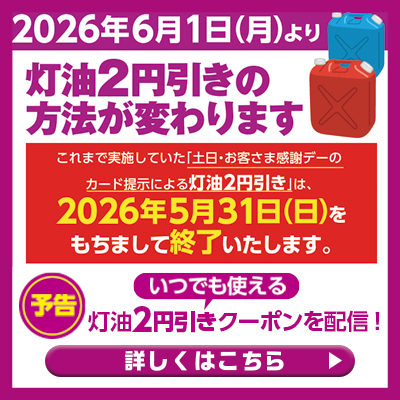2026年6月1日(月)より 灯油2円引きの方法が変わります これまで実施していた「土日・お客さま感謝デーのカード提示による灯油2円引き」は、2026年5月31日をもちまして終了いたします。【予告】いつでも使える 灯油2円引きクーポンを配信 詳しくはこちら