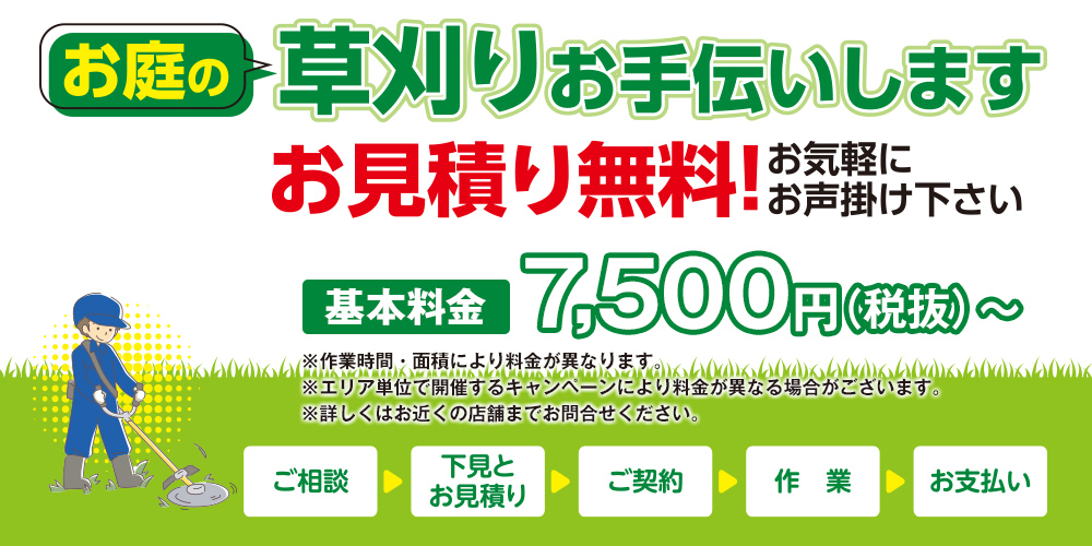お庭の草刈りお手伝いします 基本料金 7,500円(税抜)～ ※作業時間・面積により料金が異なります。 ※エリア単位で開催するキャンペーンにより料金が異なる場合がございます。 ※詳しくはお近くの店舗までお問合せください。